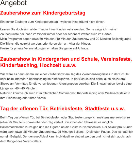 Angebot Zaubershow zum Kindergeburtstag Ein echter Zauberer zum Kindergeburtstag - welches Kind träumt nicht davon. Lassen Sie doch einmal den Traum Ihres Kindes wahr werden. Gerne zeige ich meine Zauberkünste bei Ihnen im Wohnzimmer oder bei schönem Wetter auch im Garten. Mein Programm dauert etwa 60 Minuten (40 Minuten Zaubershow und 20 Minuten Ballonfiguren). Die Tricks, die gezeigt werden, orientieren sich am Alter der Kinder. Preise für private Veranstaltungen erhalten Sie gerne auf Anfrage.  Zaubershow in Kindergarten und Schule, Vereinsfeste, Kinderfasching, Hochzeit u.s.w. Wie wäre es denn einmal mit einer Zaubershow am Tag des Zwischenzeugnisses in der Schule oder beim internen Kinderfasching im Kindergarten. In der Schule sind dabei auch bis zu drei Shows am Vormittag für die verschiedenen Altersgruppen denkbar. Die Shows haben jeweils eine Länge von 40 - 45 Minuten.  Natürlich komme ich auch zum öffentlichen Sommerfest, Kinderfasching oder Weihnachtsfeier in Ihre Einrichtung oder Ihren Verein.   Tag der offenen Tür, Betriebsfeste, Stadtfeste u.s.w.  Beim Tag der offenen Tür, bei Betriebsfesten oder Stadtfesten zeige ich meistens mehrere kurze (etwa 25 Minuten) Shows über den Tag verteilt. Zwischen den Shows ist es möglich Ballonmodellieren zu zeigen und die Figuren an die Gäste zu verschenken. Der Ablauf pro Stunde wäre dann etwa: 25 Minuten Zaubershow, 25 Minuten Ballons, 10 Minuten Pause. Das ist natürlich nur ein Beispiel. Der genaue Ablauf kann individuell vereinbart werden und richtet sich auch nach dem Budget des Veranstalters.